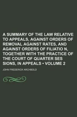 Cover of A Summary of the Law Relative to Appeals, Against Orders of Removal Against Rates, and Against Orders of Filiatio N, Together with the Practice of the Court of Quarter Ses Sions, in Appeals (Volume 2)