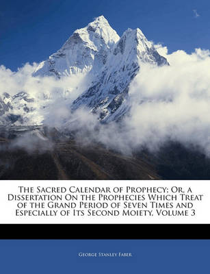 Book cover for The Sacred Calendar of Prophecy; Or, a Dissertation on the Prophecies Which Treat of the Grand Period of Seven Times and Especially of Its Second Moiety, Volume 3