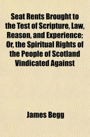 Cover of Seat Rents Brought to the Test of Scripture, Law, Reason, and Experience; Or, the Spiritual Rights of the People of Scotland Vindicated Against