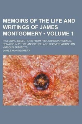 Cover of Memoirs of the Life and Writings of James Montgomery (Volume 1); Including Selections from His Correspondence, Remains in Prose and Verse, and Convers