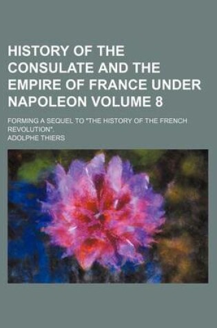 Cover of History of the Consulate and the Empire of France Under Napoleon Volume 8; Forming a Sequel to "The History of the French Revolution."