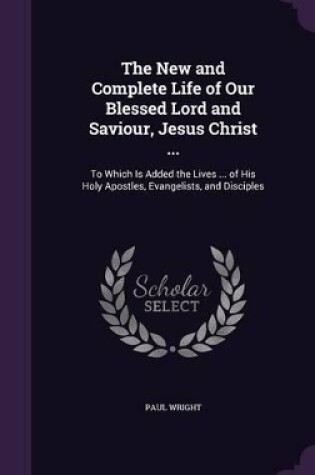 Cover of The New and Complete Life of Our Blessed Lord and Saviour, Jesus Christ ...