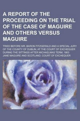Cover of A Report of the Proceeding on the Trial of the Case of Maguire and Others Versus Maguire; Tried Before Mr. Baron Fitzgerald and a Special Jury of the County of Dublin, at the Court of Exchequer During the Sittings After Michaelmas Term,