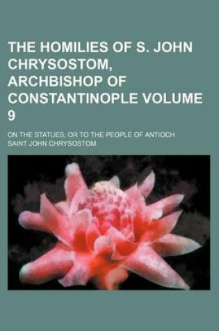 Cover of The Homilies of S. John Chrysostom, Archbishop of Constantinople; On the Statues, or to the People of Antioch Volume 9
