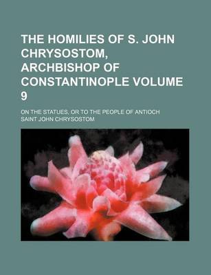 Book cover for The Homilies of S. John Chrysostom, Archbishop of Constantinople; On the Statues, or to the People of Antioch Volume 9