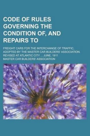 Cover of Code of Rules Governing the Condition Of, and Repairs To; Freight Cars for the Interchange of Traffic, Adopted by the Master Car Builders' Association. Revised at Atlantic City ... June, 1911