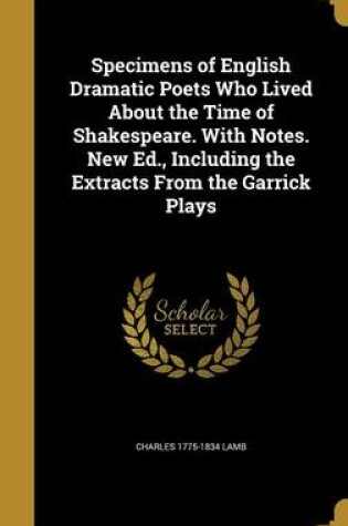 Cover of Specimens of English Dramatic Poets Who Lived about the Time of Shakespeare. with Notes. New Ed., Including the Extracts from the Garrick Plays