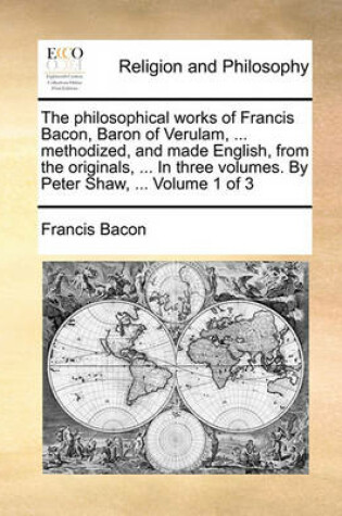 Cover of The Philosophical Works of Francis Bacon, Baron of Verulam, ... Methodized, and Made English, from the Originals, ... in Three Volumes. by Peter Shaw, ... Volume 1 of 3