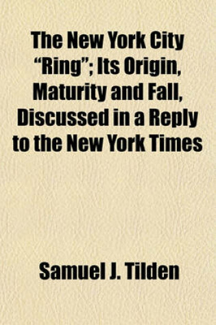 Cover of The New York City "Ring"; Its Origin, Maturity and Fall, Discussed in a Reply to the New York Times