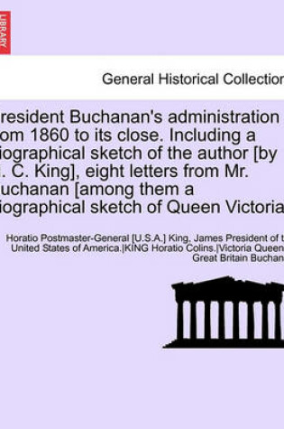 Cover of President Buchanan's Administration from 1860 to Its Close. Including a Biographical Sketch of the Author [By H. C. King], Eight Letters from Mr. Buchanan [Among Them a Biographical Sketch of Queen Victoria.]