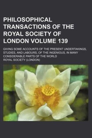 Cover of Philosophical Transactions of the Royal Society of London Volume 139; Giving Some Accounts of the Present Undertakings, Studies, and Labours, of the Ingenious, in Many Considerable Parts of the World