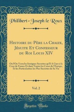 Cover of Histoire du Père la Chaize, Jésuite Et Confesseur du Roi Louis XIV, Vol. 2: Où l'On Verra les Intrigues Secrettes qu'Il A Cues à la Cour de France Et dans Toutes les Cours de l'Europe, Et les Particularitez les Plus Secrettes de Sa Vie (Classic Reprint)