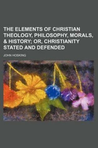 Cover of The Elements of Christian Theology, Philosophy, Morals, & History; Or, Christianity Stated and Defended