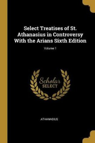Cover of Select Treatises of St. Athanasius in Controversy with the Arians Sixth Edition; Volume 1