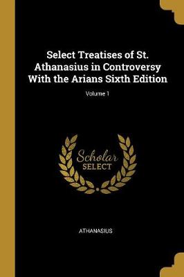 Book cover for Select Treatises of St. Athanasius in Controversy with the Arians Sixth Edition; Volume 1