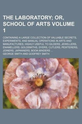 Cover of The Laboratory Volume 1; Or, School of Arts. Containing a Large Collection of Valuable Secrets, Experiments, and Manual Operations in Arts and Manufactures, Highly Useful to Gilders, Jewellers, Enamellers, Goldsmiths, Dyers, Cutlers, Pewterers, Joiners,