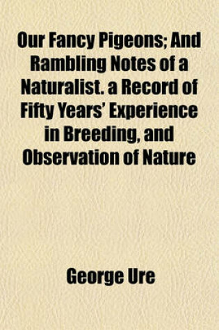 Cover of Our Fancy Pigeons; And Rambling Notes of a Naturalist. a Record of Fifty Years' Experience in Breeding, and Observation of Nature