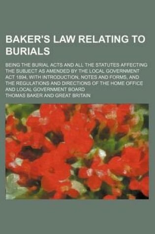 Cover of Baker's Law Relating to Burials; Being the Burial Acts and All the Statutes Affecting the Subject as Amended by the Local Government ACT 1894, with Introduction, Notes and Forms, and the Regulations and Directions of the Home Office and Local Government Bo