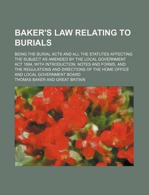 Book cover for Baker's Law Relating to Burials; Being the Burial Acts and All the Statutes Affecting the Subject as Amended by the Local Government ACT 1894, with Introduction, Notes and Forms, and the Regulations and Directions of the Home Office and Local Government Bo
