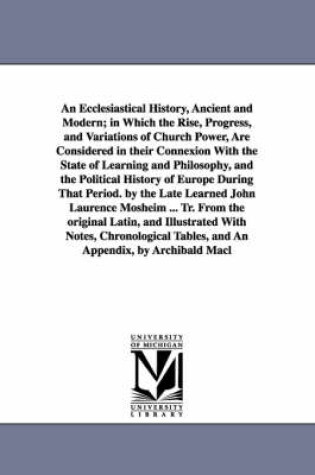 Cover of An Ecclesiastical History, Ancient and Modern; in Which the Rise, Progress, and Variations of Church Power, Are Considered in their Connexion With the State of Learning and Philosophy, and the Political History of Europe During That Period. by the Late Learne