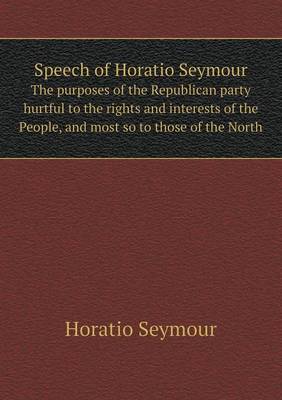 Book cover for Speech of Horatio Seymour The purposes of the Republican party hurtful to the rights and interests of the People, and most so to those of the North