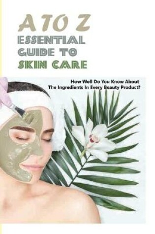Cover of A To Z Essential Guide To Skin Care- How Well Do You Know About The Ingredients In Every Beauty Product
