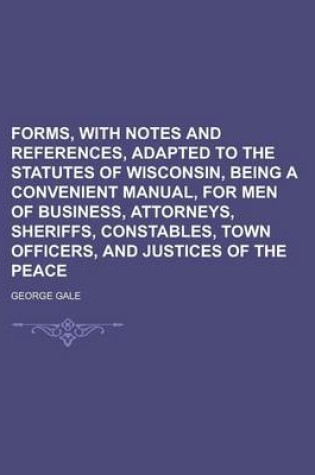 Cover of Forms, with Notes and References, Adapted to the Statutes of Wisconsin, Being a Convenient Manual, for Men of Business, Attorneys, Sheriffs, Constables, Town Officers, and Justices of the Peace