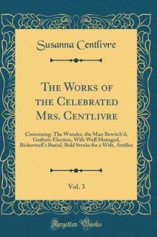 Cover of The Works of the Celebrated Mrs. Centlivre, Vol. 3: Containing: The Wonder, the Man Bewitch'd, Gotham Election, Wife Well Managed, Bickerstaff's Burial, Bold Stroke for a Wife, Artifice (Classic Reprint)