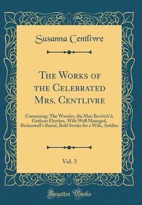 Book cover for The Works of the Celebrated Mrs. Centlivre, Vol. 3: Containing: The Wonder, the Man Bewitch'd, Gotham Election, Wife Well Managed, Bickerstaff's Burial, Bold Stroke for a Wife, Artifice (Classic Reprint)