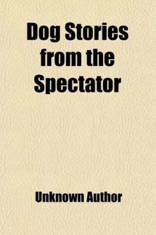 Cover of Dog Stories from the "Spectator"; Being Anecdotes of the Intelligence, Reasoning Power, Affection and Sympathy of Dogs, Selected from the Correspondence Columms of "The Spectator"