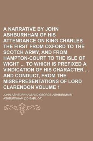 Cover of A Narrative by John Ashburnham of His Attendance on King Charles the First from Oxford to the Scotch Army, and from Hampton-Court to the Isle of Wight to Which Is Prefixed a Vindication of His Character and Conduct, from the Misrepresentations of Lord Volume