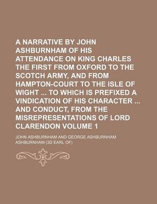 Book cover for A Narrative by John Ashburnham of His Attendance on King Charles the First from Oxford to the Scotch Army, and from Hampton-Court to the Isle of Wight to Which Is Prefixed a Vindication of His Character and Conduct, from the Misrepresentations of Lord Volume