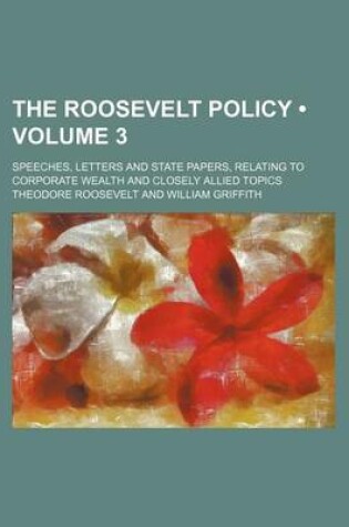 Cover of The Roosevelt Policy (Volume 3); Speeches, Letters and State Papers, Relating to Corporate Wealth and Closely Allied Topics