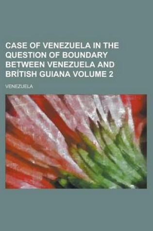 Cover of Case of Venezuela in the Question of Boundary Between Venezuela and British Guiana Volume 2