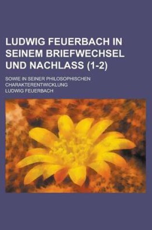 Cover of Ludwig Feuerbach in Seinem Briefwechsel Und Nachlass; Sowie in Seiner Philosophischen Charakterentwicklung (1-2)