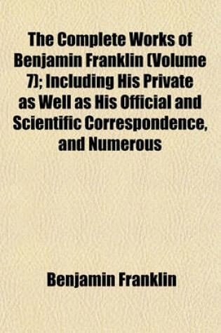 Cover of The Complete Works of Benjamin Franklin (Volume 7); Including His Private as Well as His Official and Scientific Correspondence, and Numerous