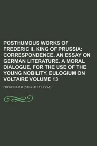 Cover of Posthumous Works of Frederic II, King of Prussia; Correspondence. an Essay on German Literature. a Moral Dialogue, for the Use of the Young Nobility. Eulogium on Voltaire Volume 13