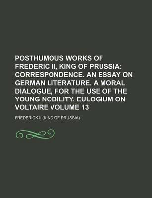 Book cover for Posthumous Works of Frederic II, King of Prussia; Correspondence. an Essay on German Literature. a Moral Dialogue, for the Use of the Young Nobility. Eulogium on Voltaire Volume 13