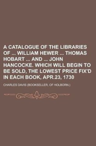 Cover of A Catalogue of the Libraries of William Hewer Thomas Hobart and John Hancocke. Which Will Begin to Be Sold, the Lowest Price Fix'd in Each Book, Apr