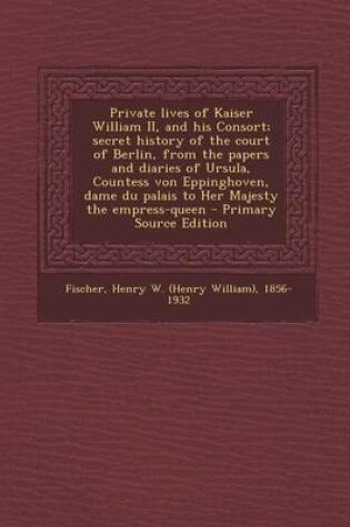 Cover of Private Lives of Kaiser William II, and His Consort; Secret History of the Court of Berlin, from the Papers and Diaries of Ursula, Countess Von Eppinghoven, Dame Du Palais to Her Majesty the Empress-Queen - Primary Source Edition