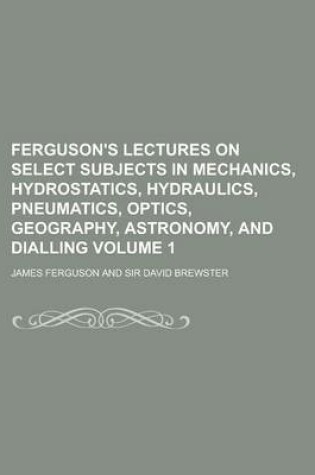 Cover of Ferguson's Lectures on Select Subjects in Mechanics, Hydrostatics, Hydraulics, Pneumatics, Optics, Geography, Astronomy, and Dialling Volume 1