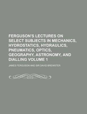Book cover for Ferguson's Lectures on Select Subjects in Mechanics, Hydrostatics, Hydraulics, Pneumatics, Optics, Geography, Astronomy, and Dialling Volume 1