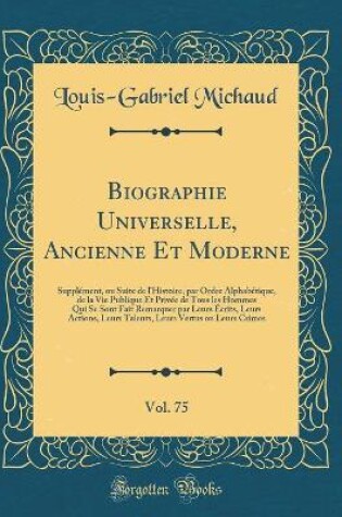 Cover of Biographie Universelle, Ancienne Et Moderne, Vol. 75: Supplément, ou Suite de l'Histoire, par Ordre Alphabétique, de la Vie Publique Et Privée de Tous les Hommes Qui Se Sont Fait Remarquer par Leurs Écrits, Leurs Actions, Leurs Talents, Leurs Vertus ou Le