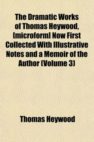 Cover of The Dramatic Works of Thomas Heywood, [Microform] Now First Collected with Illustrative Notes and a Memoir of the Author (Volume 3)