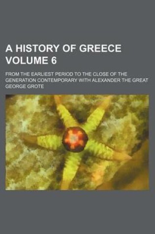 Cover of A History of Greece; From the Earliest Period to the Close of the Generation Contemporary with Alexander the Great Volume 6