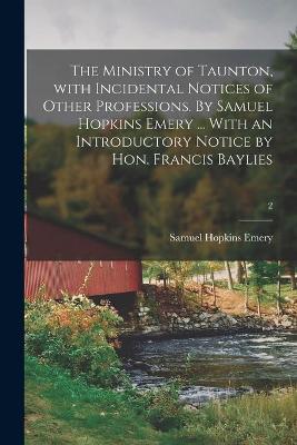 Book cover for The Ministry of Taunton, With Incidental Notices of Other Professions. By Samuel Hopkins Emery ... With an Introductory Notice by Hon. Francis Baylies; 2