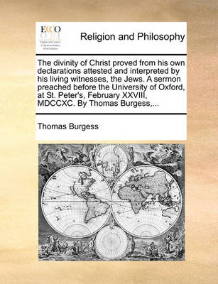 Book cover for The Divinity of Christ Proved from His Own Declarations Attested and Interpreted by His Living Witnesses, the Jews. a Sermon Preached Before the University of Oxford, at St. Peter's, February XXVIII, MDCCXC. by Thomas Burgess, ...