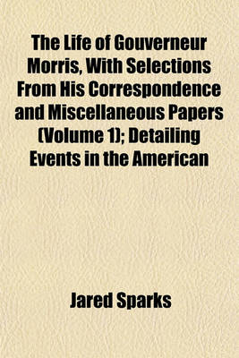 Book cover for The Life of Gouverneur Morris, with Selections from His Correspondence and Miscellaneous Papers (Volume 1); Detailing Events in the American