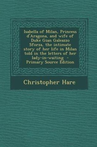 Cover of Isabella of Milan, Princess D'Aragona, and Wife of Duke Gian Galeazzo Sforza, the Intimate Story of Her Life in Milan Told in the Letters of Her Lady-In-Waiting - Primary Source Edition