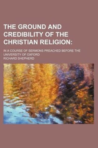 Cover of The Ground and Credibility of the Christian Religion; In a Course of Sermons Preached Before the University of Oxford